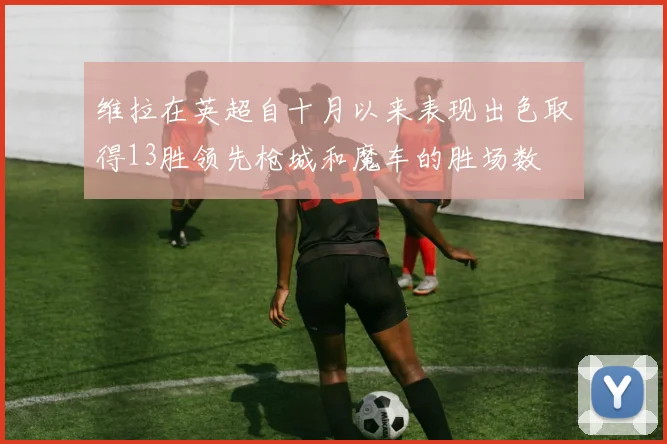 维拉在英超自十月以来表现出色取得13胜领先枪城和魔车的胜场数