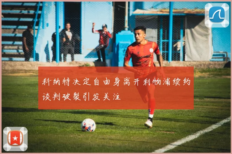 科纳特决定自由身离开利物浦续约谈判破裂引发关注