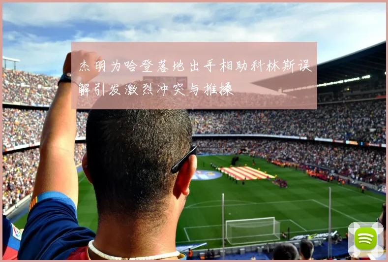 杰明为哈登落地出手相助科林斯误解引发激烈冲突与推搡