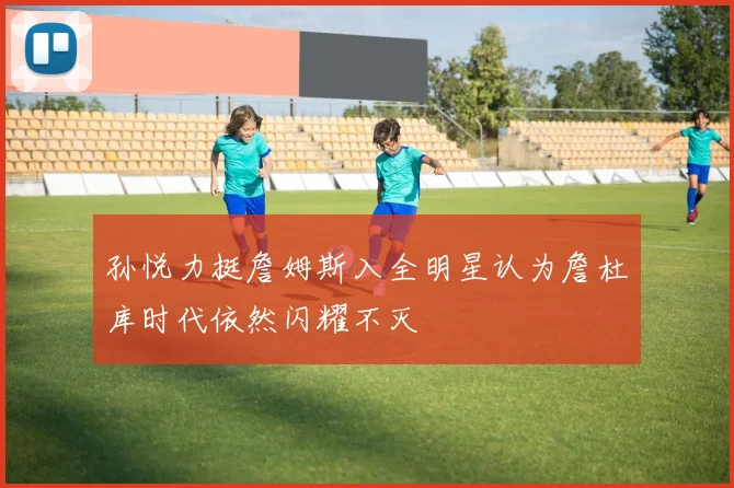 孙悦力挺詹姆斯入全明星认为詹杜库时代依然闪耀不灭
