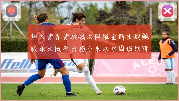 热火背靠背挑战太阳维金斯出战鲍威尔大概率出场小米切尔因伤缺阵