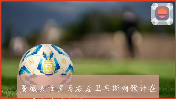 曼城关注罗马右后卫韦斯利预计在一月底前递交报价