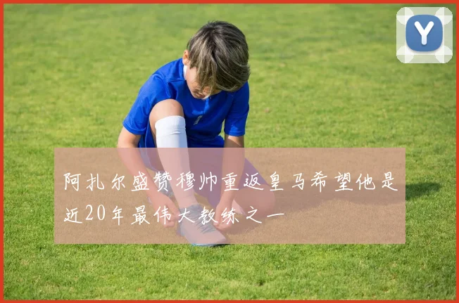 阿扎尔盛赞穆帅重返皇马希望他是近20年最伟大教练之一