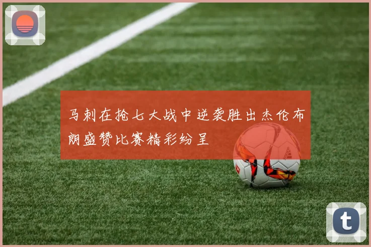 马刺在抢七大战中逆袭胜出杰伦布朗盛赞比赛精彩纷呈