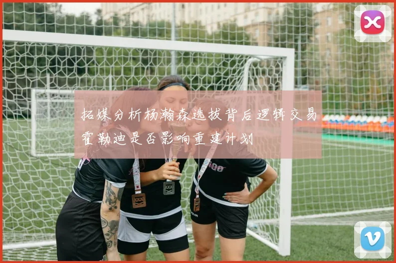 拓媒分析杨瀚森选拔背后逻辑交易霍勒迪是否影响重建计划