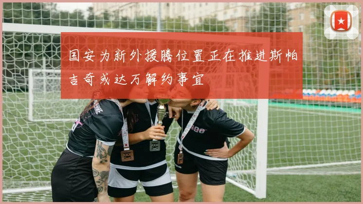 国安为新外援腾位置正在推进斯帕吉奇或达万解约事宜