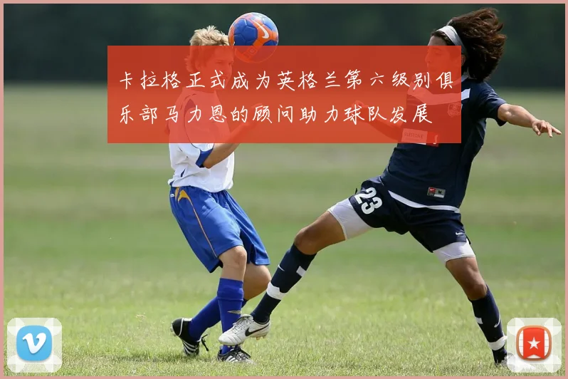 卡拉格正式成为英格兰第六级别俱乐部马力恩的顾问助力球队发展