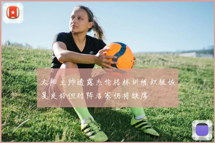 太阳主帅透露杰伦格林训练积极恢复良好但对阵活塞仍将缺席