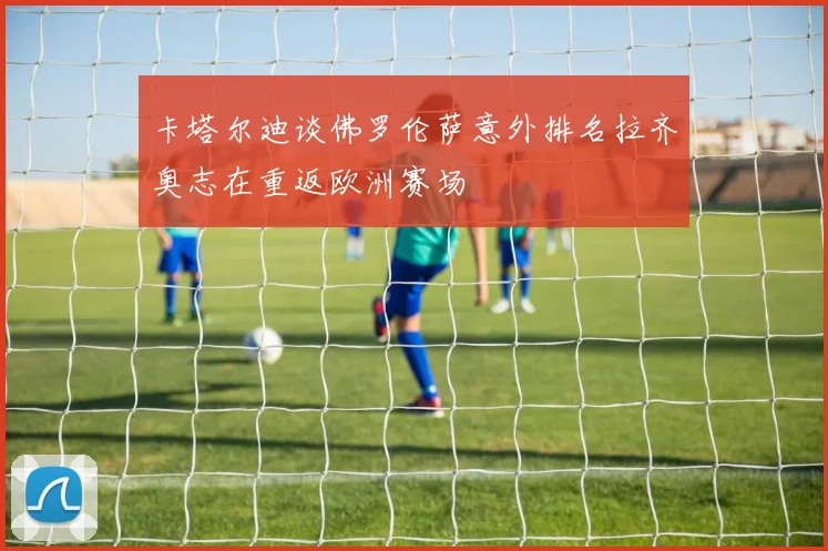 卡塔尔迪谈佛罗伦萨意外排名拉齐奥志在重返欧洲赛场