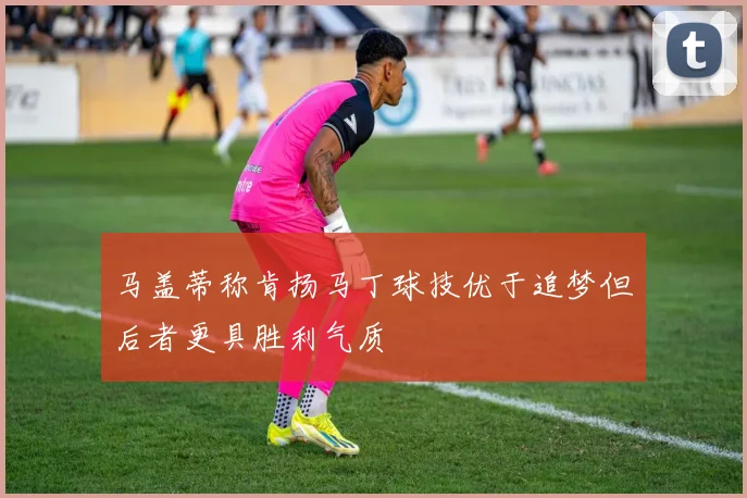 马盖蒂称肯扬马丁球技优于追梦但后者更具胜利气质