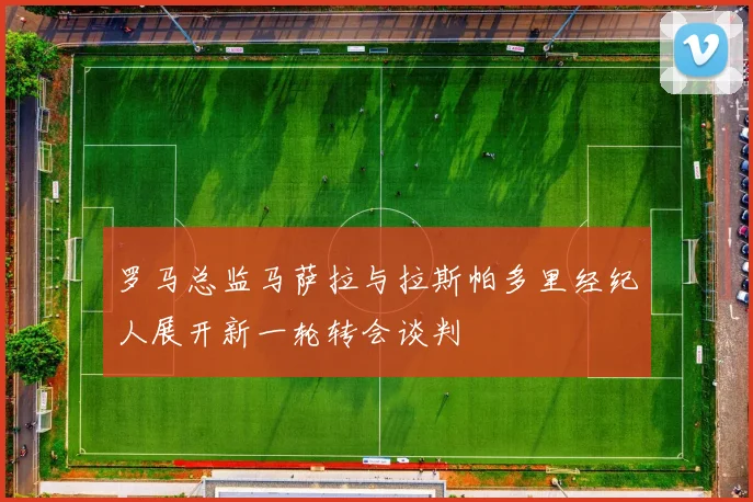 罗马总监马萨拉与拉斯帕多里经纪人展开新一轮转会谈判