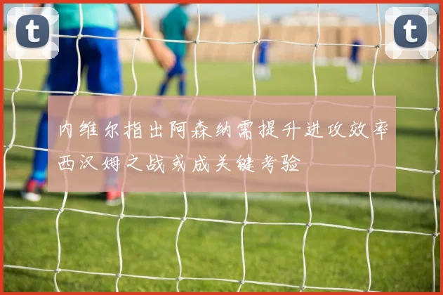 内维尔指出阿森纳需提升进攻效率西汉姆之战或成关键考验