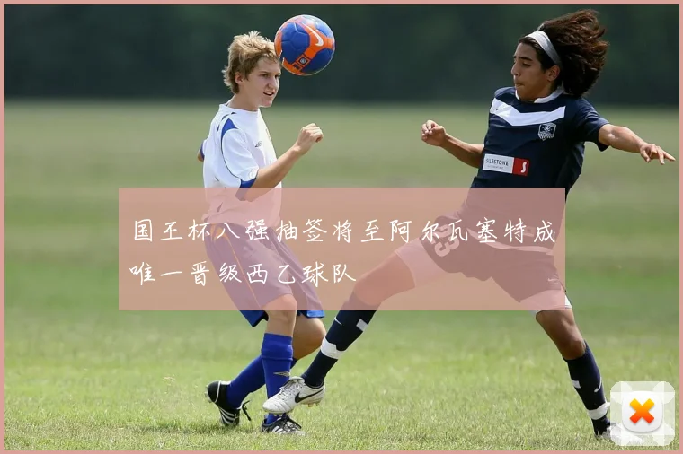 国王杯八强抽签将至阿尔瓦塞特成唯一晋级西乙球队