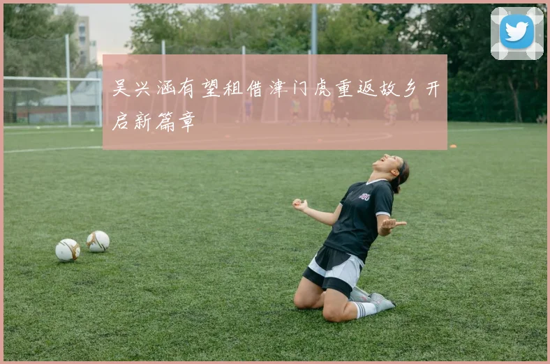 吴兴涵有望租借津门虎重返故乡开启新篇章