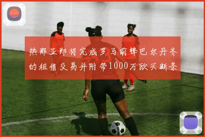 热那亚即将完成罗马前锋巴尔丹齐的租借交易并附带1000万欧买断条款